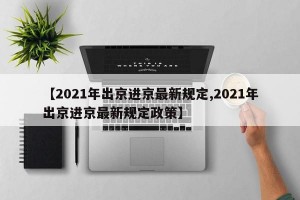 【2021年出京进京最新规定,2021年出京进京最新规定政策】
