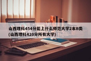 山西理科454分能上什么师范大学2本B类(山西理科420分所有大学)