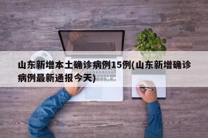 山东新增本土确诊病例15例(山东新增确诊病例最新通报今天)