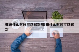 郑州什么时候可以解封/郑州什么时间可以解封
