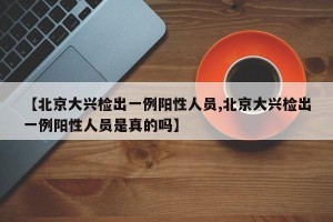 【北京大兴检出一例阳性人员,北京大兴检出一例阳性人员是真的吗】