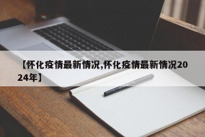 【怀化疫情最新情况,怀化疫情最新情况2024年】