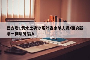 西安增1例本土确诊系外省来陕人员/西安新增一例境外输入