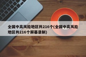 全国中高风险地区共216个(全国中高风险地区共216个屏幕录制)