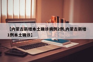 【内蒙古新增本土确诊病例2例,内蒙古新增1例本土确诊】