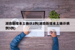 湖南新增本土确诊2例(湖南新增本土确诊病例9例)