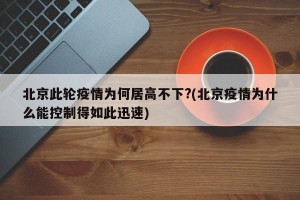 北京此轮疫情为何居高不下?(北京疫情为什么能控制得如此迅速)