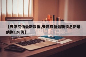 【天津疫情最新数据,天津疫情最新消息新增病例128例】