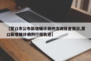 【营口市公布新增确诊病例流调排查情况,营口新增确诊病例行程轨迹】