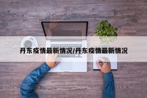 丹东疫情最新情况/丹东疫情最新情况