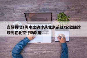 安徽再增1例本土确诊从北京前往/安徽确诊病例在北京行动轨迹