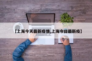 【上海今天最新疫情,上海今日最新疫】