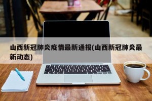 山西新冠肺炎疫情最新通报(山西新冠肺炎最新动态)