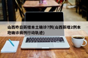 山西昨日新增本土确诊7例(山西新增2例本地确诊病例行动轨迹)
