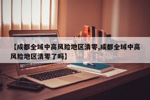 【成都全域中高风险地区清零,成都全域中高风险地区清零了吗】