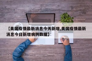 【美国疫情最新消息今天新增,美国疫情最新消息今日新增病例数据】