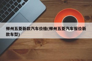 柳州五菱新款汽车价格(柳州五菱汽车报价新款车型)