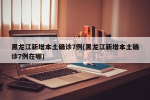 黑龙江新增本土确诊7例(黑龙江新增本土确诊7例在哪)