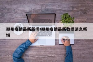 郑州疫情最新新闻/郑州疫情最新数据消息新增