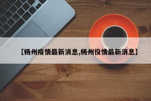 【杨州疫情最新消息,杨州役情最新消息】