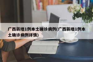 广西新增1例本土确诊病例(广西新增1例本土确诊病例详情)