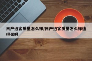 日产逍客质量怎么样/日产逍客质量怎么样值得买吗