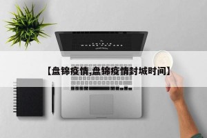 【盘锦疫情,盘锦疫情封城时间】