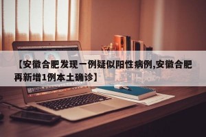 【安徽合肥发现一例疑似阳性病例,安徽合肥再新增1例本土确诊】