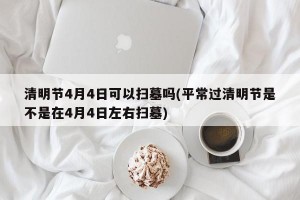 清明节4月4日可以扫墓吗(平常过清明节是不是在4月4日左右扫墓)