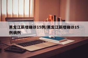 黑龙江新增确诊15例/黑龙江新增确诊15例病例