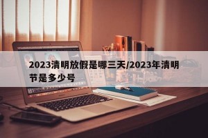 2023清明放假是哪三天/2023年清明节是多少号
