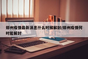 郑州疫情最新消息什么时候解封/郑州疫情何时能解封