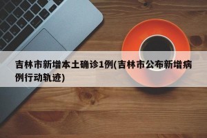 吉林市新增本土确诊1例(吉林市公布新增病例行动轨迹)