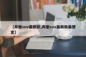 【奔驰suv最新款,奔驰suv最新款最便宜】