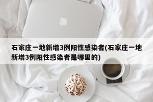 石家庄一地新增3例阳性感染者(石家庄一地新增3例阳性感染者是哪里的)