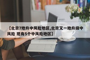 【北京7地升中风险地区,北京又一地升级中风险 现有5个中风险地区】