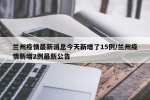 兰州疫情最新消息今天新增了15例/兰州疫情新增2例最新公告