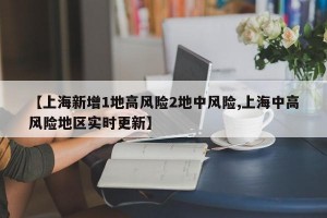 【上海新增1地高风险2地中风险,上海中高风险地区实时更新】