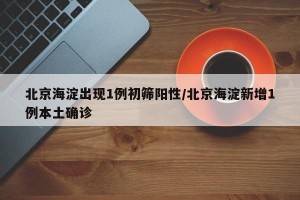 北京海淀出现1例初筛阳性/北京海淀新增1例本土确诊
