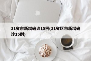 31省市新增确诊15例(31省区市新增确诊15例)