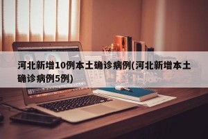 河北新增10例本土确诊病例(河北新增本土确诊病例5例)