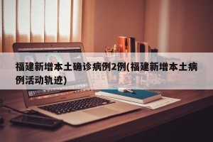 福建新增本土确诊病例2例(福建新增本土病例活动轨迹)