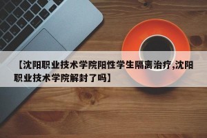 【沈阳职业技术学院阳性学生隔离治疗,沈阳职业技术学院解封了吗】