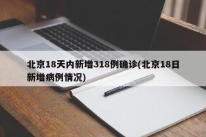 北京18天内新增318例确诊(北京18日新增病例情况)