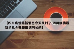【四川疫情最新消息今天又封了,四川疫情最新消息今天新增病例关闭】