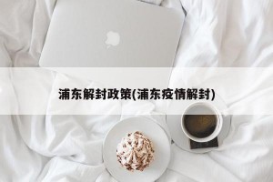 浦东解封政策(浦东疫情解封)
