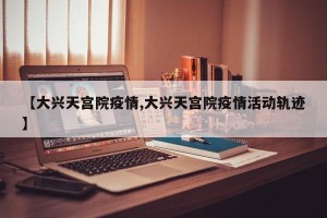 【大兴天宫院疫情,大兴天宫院疫情活动轨迹】