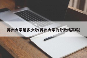 苏州大学是多少分(苏州大学的分数线高吗)