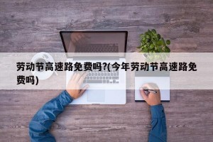 劳动节高速路免费吗?(今年劳动节高速路免费吗)