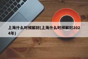 上海什么时候解封(上海什么时候解封2024年)